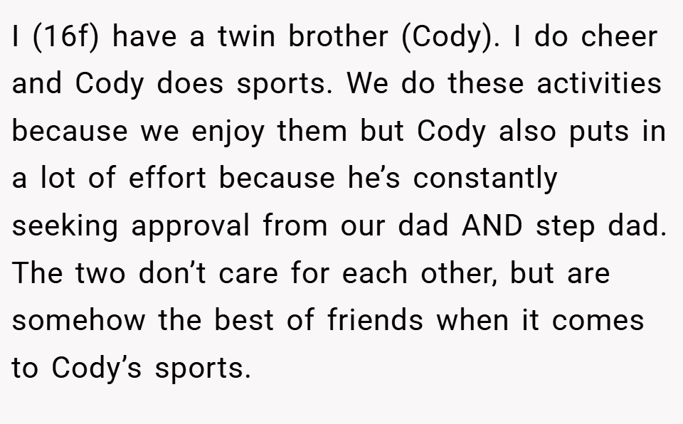 I (16f) have a twin brother (Cody). I do cheer and Cody does sports. We do these activities because we enjoy them but Cody also puts in a lot of effort because he’s constantly seeking approval from our dad AND step dad. The two don’t care for each other, but are somehow the best of friends when it comes to Cody’s sports.