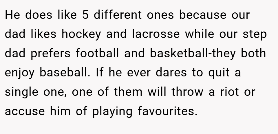 He does like 5 different ones because our dad likes hockey and lacrosse while our step dad prefers football and basketball-they both enjoy baseball. If he ever dares to quit a single one, one of them will throw a riot or accuse him of playing favourites.