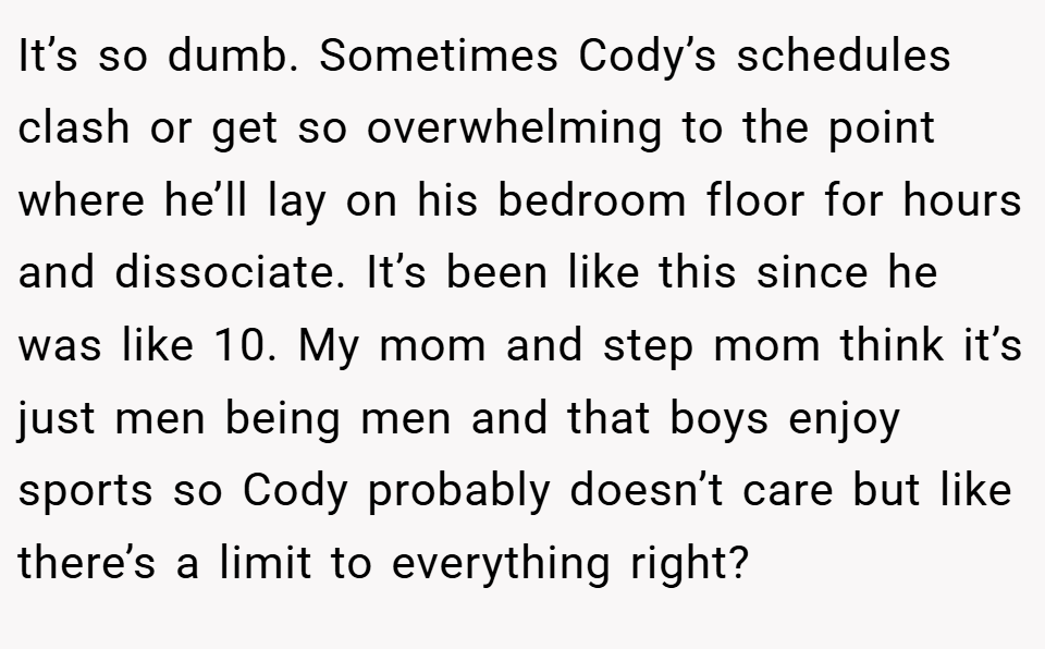 It’s so dumb. Sometimes Cody’s schedules clash or get so overwhelming to the point where he’ll lay on his bedroom floor for hours and dissociate. It’s been like this since he was like 10. My mom and step mom think it’s just men being men and that boys enjoy sports so Cody probably doesn’t care but like there’s a limit to everything right?