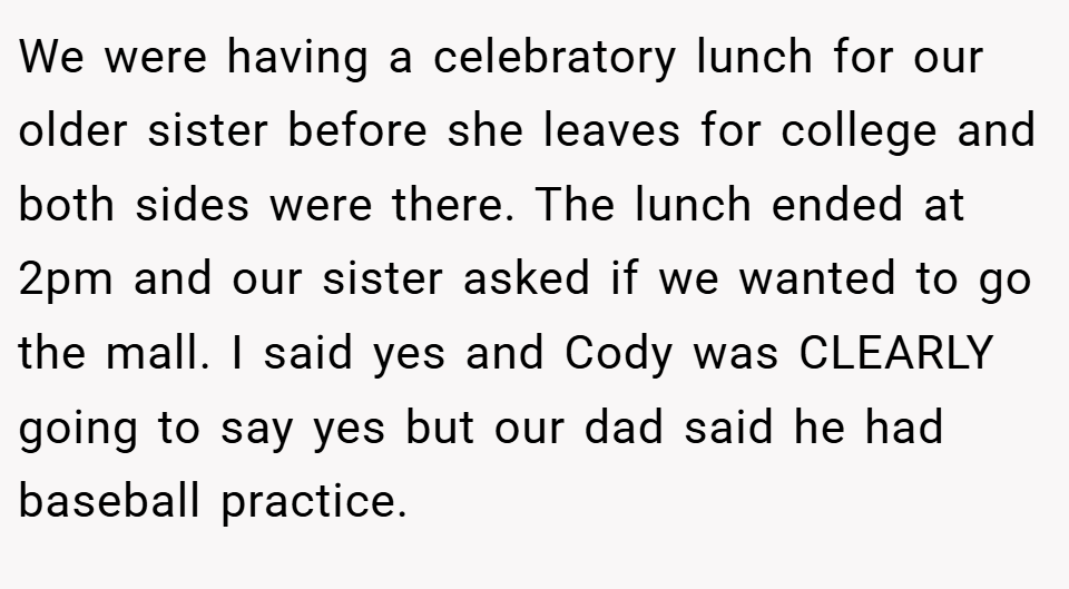 We were having a celebratory lunch for our older sister before she leaves for college and both sides were there. The lunch ended at 2pm and our sister asked if we wanted to go the mall. I said yes and Cody was CLEARLY going to say yes but our dad said he had baseball practice.