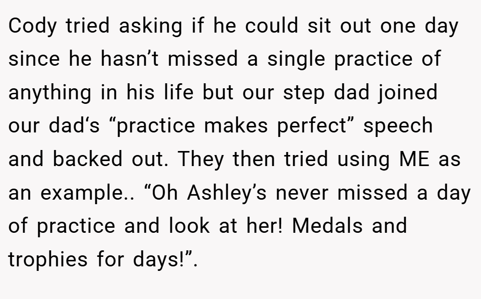 Cody tried asking if he could sit out one day since he hasn’t missed a single practice of anything in his life but our step dad joined our dad‘s “practice makes perfect” speech and backed out. They then tried using ME as an example.. “Oh Ashley’s never missed a day of practice and look at her! Medals and trophies for days!”.