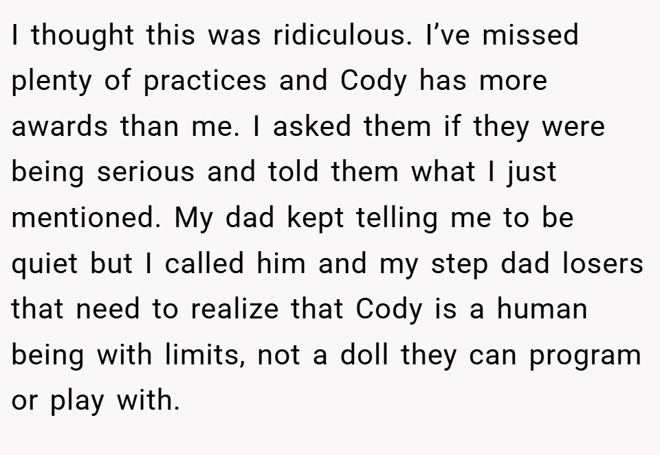 I thought this was ridiculous. I’ve missed plenty of practices and Cody has more awards than me. I asked them if they were being serious and told them what I just mentioned. My dad kept telling me to be quiet but I called him and my step dad losers that need to realize that Cody is a human being with limits, not a doll they can program or play with.