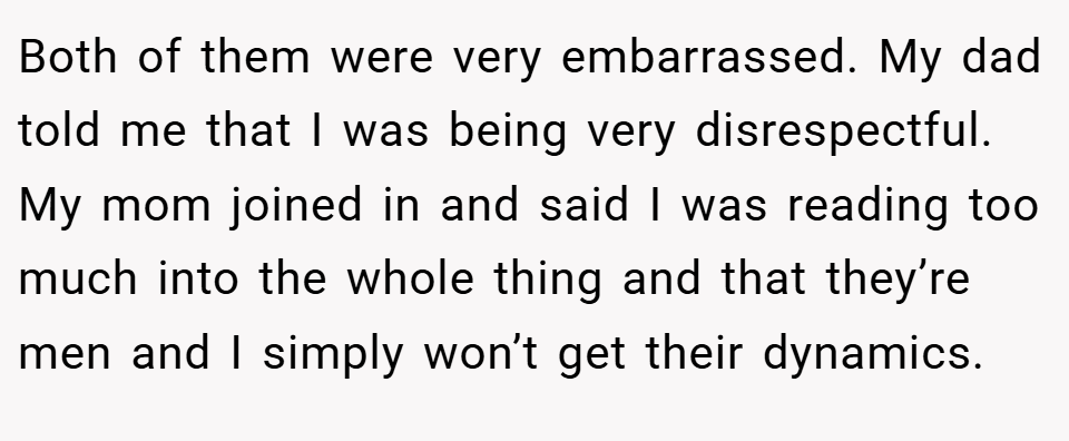 Both of them were very embarrassed. My dad told me that I was being very disrespectful. My mom joined in and said I was reading too much into the whole thing and that they’re men and I simply won’t get their dynamics.