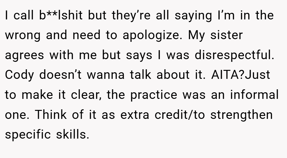 I call b**lshit but they’re all saying I’m in the wrong and need to apologize. My sister agrees with me but says I was disrespectful. Cody doesn’t wanna talk about it. AITA?Just to make it clear, the practice was an informal one. Think of it as extra credit/to strengthen specific skills.