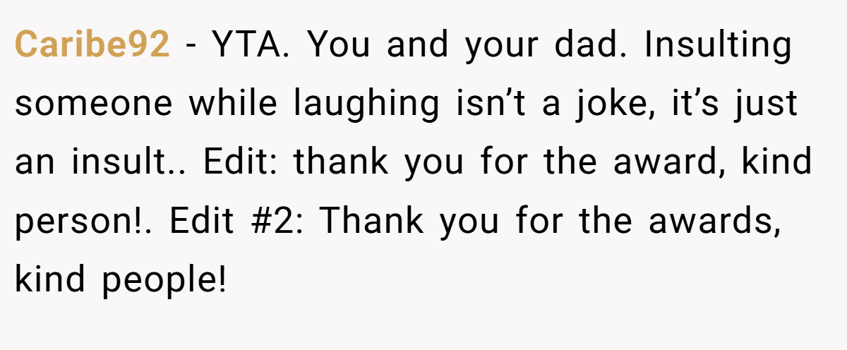 Caribe92 − YTA. You and your dad. Insulting someone while laughing isn’t a joke, it’s just an insult.. Edit: thank you for the award, kind person!. Edit #2: Thank you for the awards, kind people!