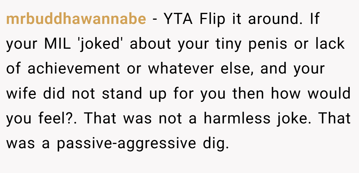 mrbuddhawannabe − YTA Flip it around. If your MIL 'joked' about your tiny penis or lack of achievement or whatever else, and your wife did not stand up for you then how would you feel?. That was not a harmless joke. That was a passive-aggressive dig.