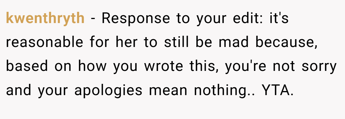 kwenthryth − Response to your edit: it's reasonable for her to still be mad because, based on how you wrote this, you're not sorry and your apologies mean nothing.. YTA.