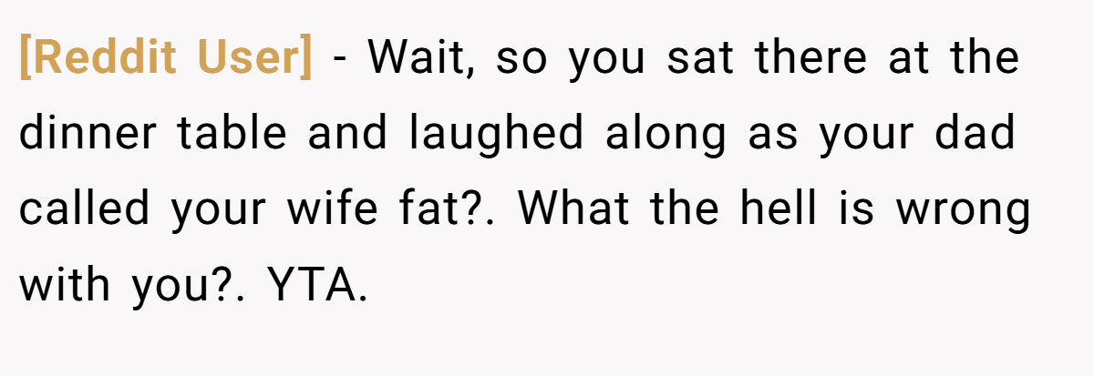 [Reddit User] − Wait, so you sat there at the dinner table and laughed along as your dad called your wife fat?. What the hell is wrong with you?. YTA.