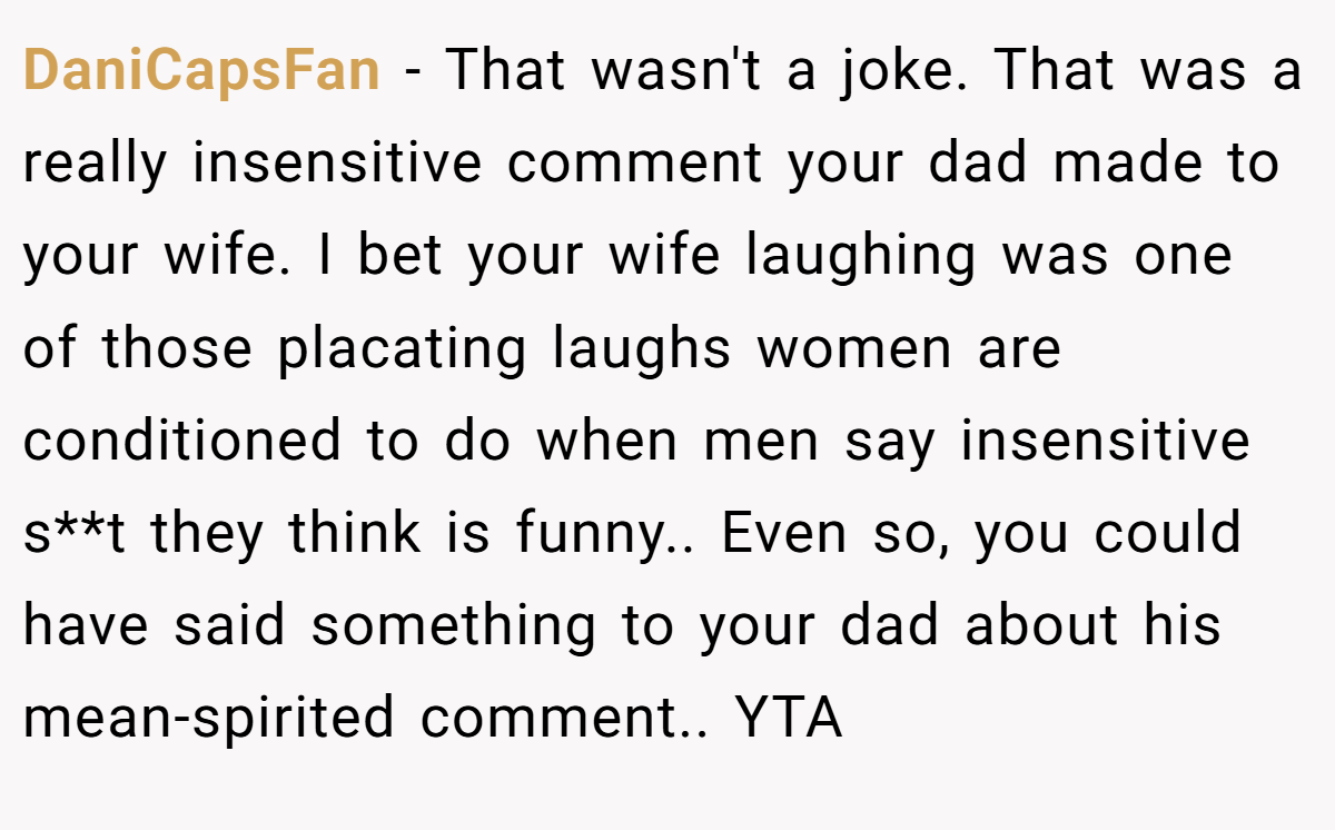 DaniCapsFan − That wasn't a joke. That was a really insensitive comment your dad made to your wife. I bet your wife laughing was one of those placating laughs women are conditioned to do when men say insensitive s**t they think is funny.. Even so, you could have said something to your dad about his mean-spirited comment.. YTA