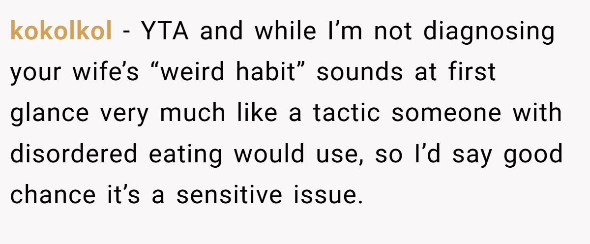 kokolkol − YTA and while I’m not diagnosing your wife’s “weird habit” sounds at first glance very much like a tactic someone with disordered eating would use, so I’d say good chance it’s a sensitive issue.