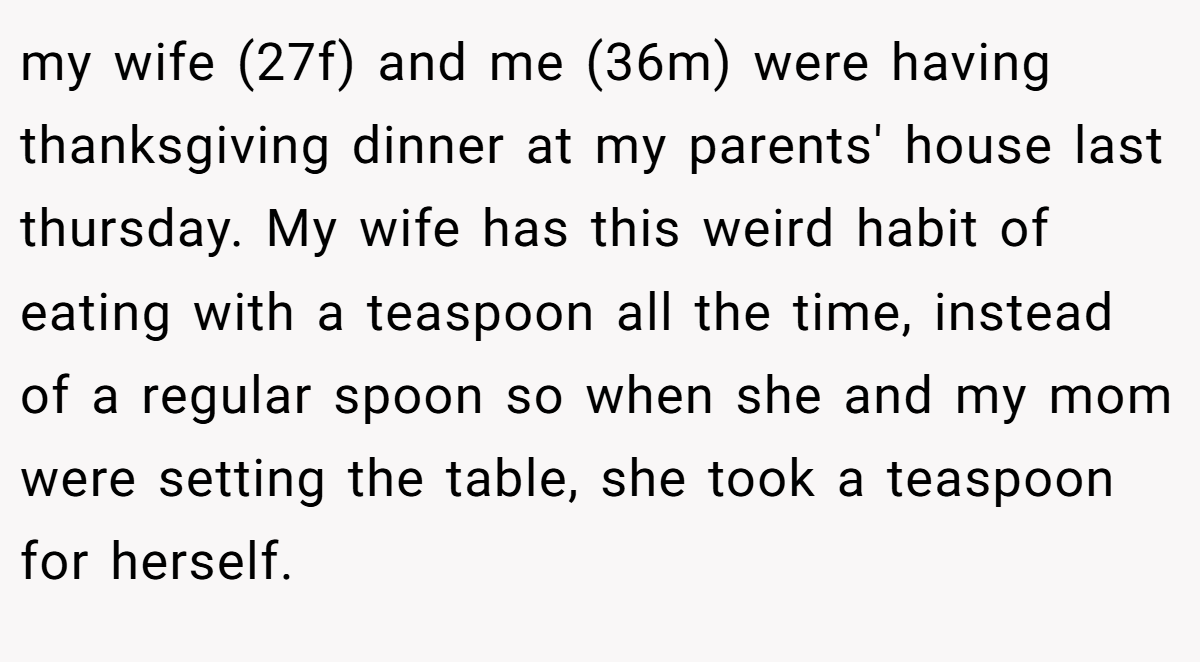 my wife (27f) and me (36m) were having thanksgiving dinner at my parents' house last thursday. My wife has this weird habit of eating with a teaspoon all the time, instead of a regular spoon so when she and my mom were setting the table, she took a teaspoon for herself.