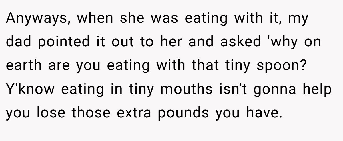 Anyways, when she was eating with it, my dad pointed it out to her and asked 'why on earth are you eating with that tiny spoon? Y'know eating in tiny mouths isn't gonna help you lose those extra pounds you have.