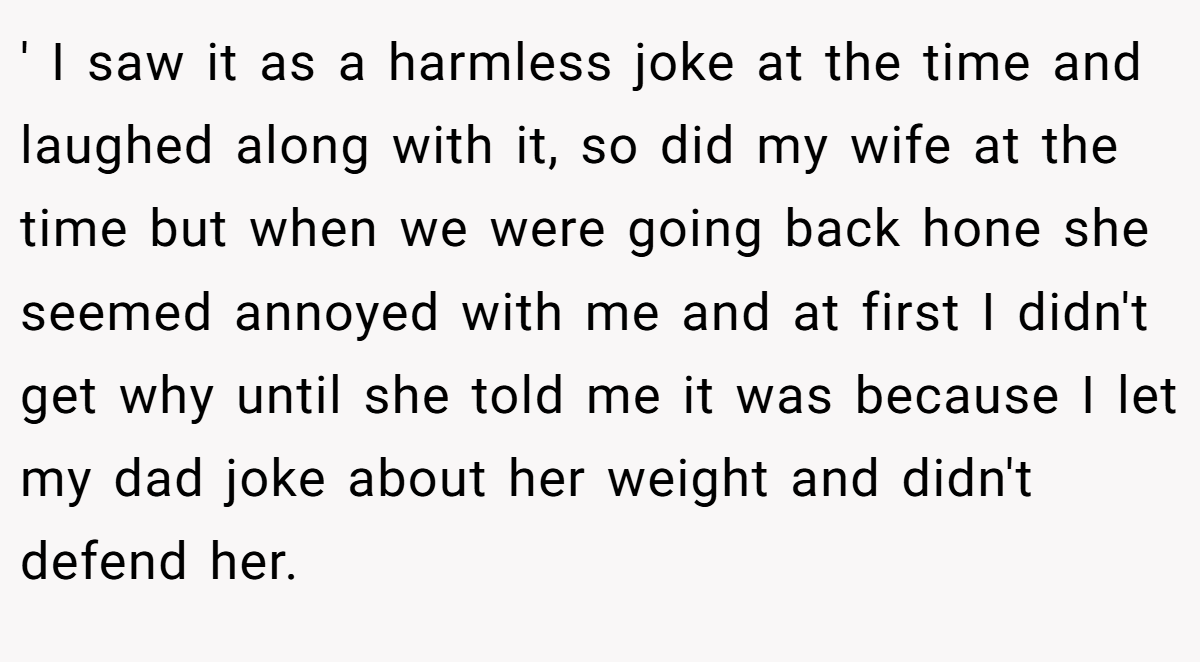 ' I saw it as a harmless joke at the time and laughed along with it, so did my wife at the time but when we were going back hone she seemed annoyed with me and at first I didn't get why until she told me it was because I let my dad joke about her weight and didn't defend her.