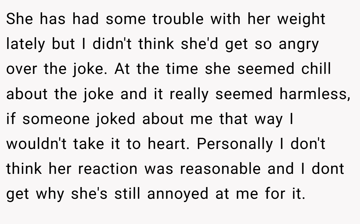 She has had some trouble with her weight lately but I didn't think she'd get so angry over the joke. At the time she seemed chill about the joke and it really seemed harmless, if someone joked about me that way I wouldn't take it to heart. Personally I don't think her reaction was reasonable and I dont get why she's still annoyed at me for it.