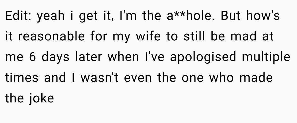 Edit: yeah i get it, I'm the a**hole. But how's it reasonable for my wife to still be mad at me 6 days later when I've apologised multiple times and I wasn't even the one who made the joke