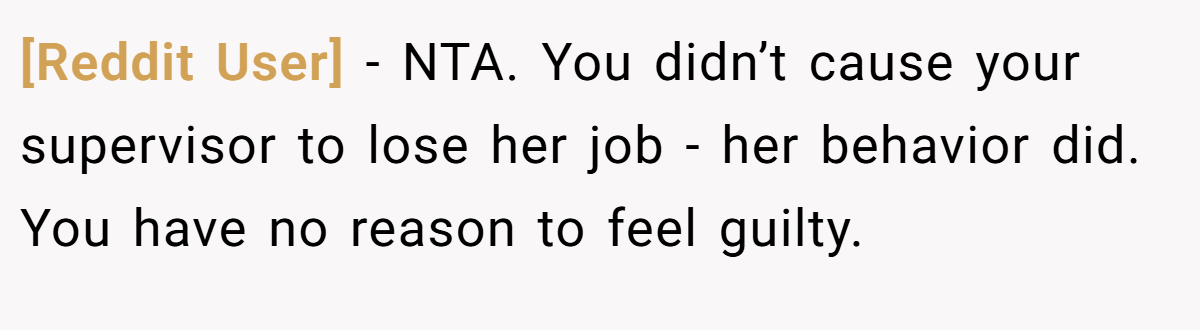 [Reddit User] − NTA. You didn’t cause your supervisor to lose her job - her behavior did. You have no reason to feel guilty.