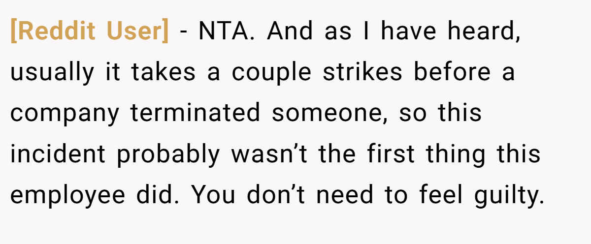 [Reddit User] − NTA. And as I have heard, usually it takes a couple strikes before a company terminated someone, so this incident probably wasn’t the first thing this employee did. You don’t need to feel guilty.
