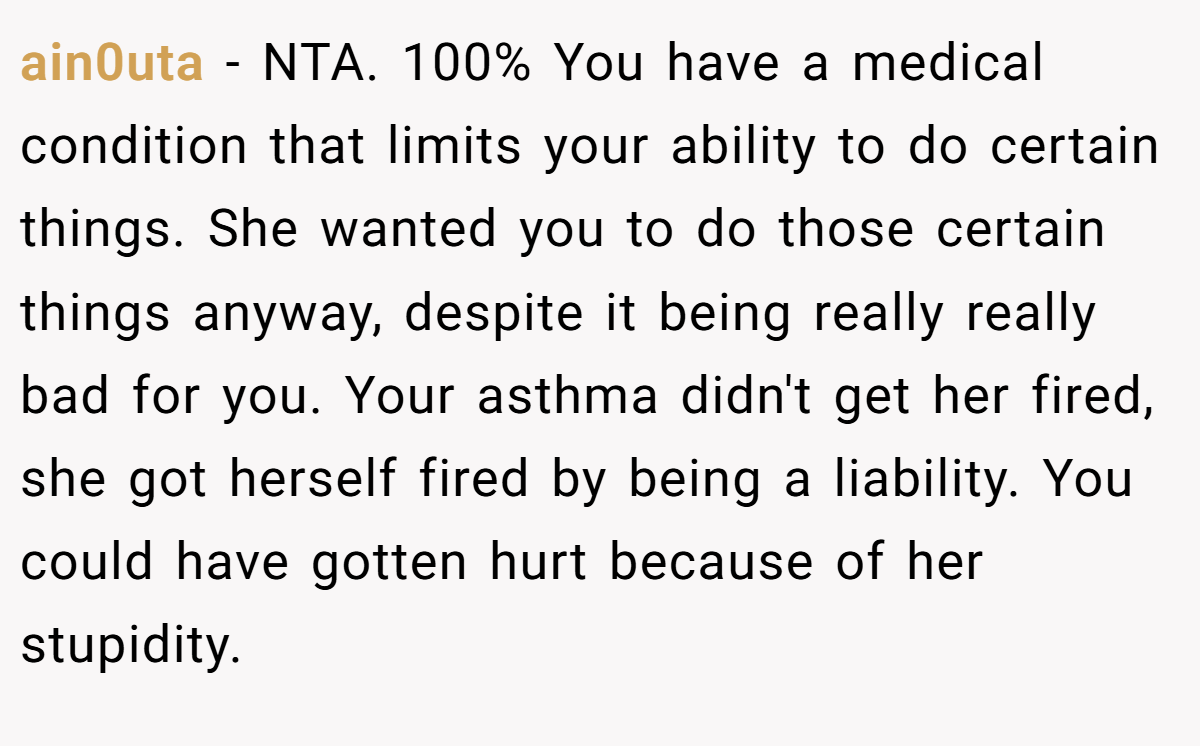 ain0uta − NTA. 100% You have a medical condition that limits your ability to do certain things. She wanted you to do those certain things anyway, despite it being really really bad for you. Your asthma didn't get her fired, she got herself fired by being a liability. You could have gotten hurt because of her stupidity.