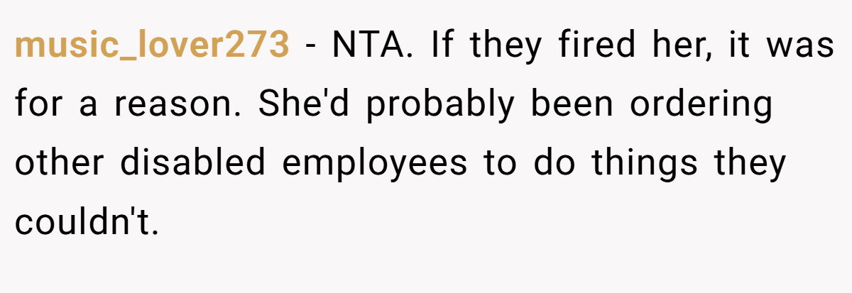 music_lover273 − NTA. If they fired her, it was for a reason. She'd probably been ordering other disabled employees to do things they couldn't.