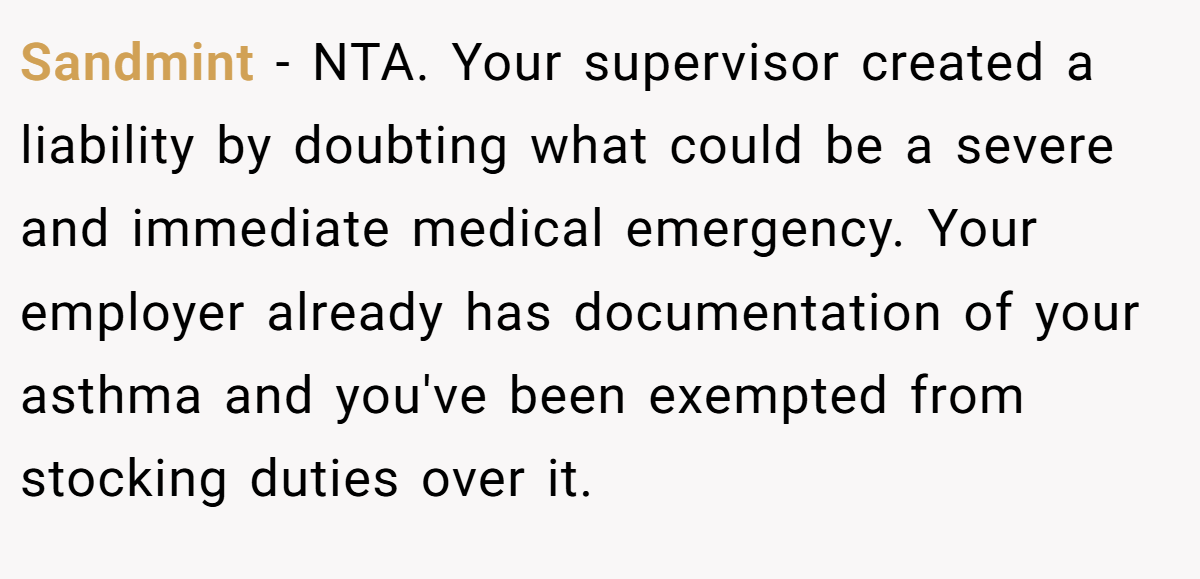 Sandmint − NTA. Your supervisor created a liability by doubting what could be a severe and immediate medical emergency. Your employer already has documentation of your asthma and you've been exempted from stocking duties over it.