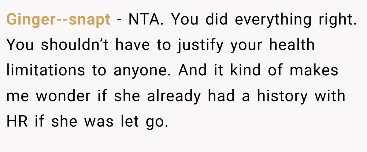 Ginger--snapt − NTA. You did everything right. You shouldn’t have to justify your health limitations to anyone. And it kind of makes me wonder if she already had a history with HR if she was let go.