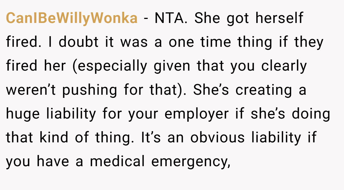 CanIBeWillyWonka − NTA. She got herself fired. I doubt it was a one time thing if they fired her (especially given that you clearly weren’t pushing for that). She’s creating a huge liability for your employer if she’s doing that kind of thing. It’s an obvious liability if you have a medical emergency,