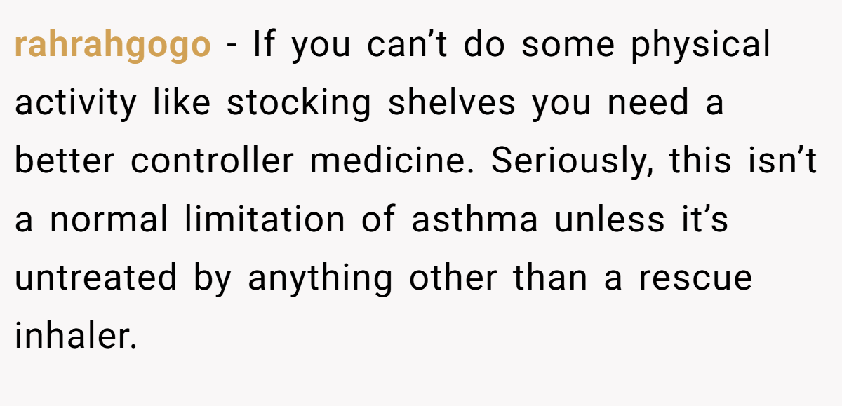 rahrahgogo − If you can’t do some physical activity like stocking shelves you need a better controller medicine. Seriously, this isn’t a normal limitation of asthma unless it’s untreated by anything other than a rescue inhaler.