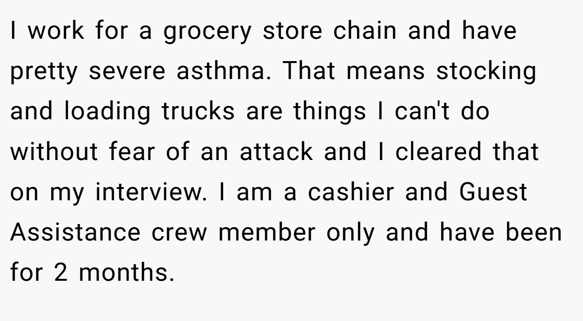 I work for a grocery store chain and have pretty severe asthma. That means stocking and loading trucks are things I can't do without fear of an attack and I cleared that on my interview. I am a cashier and Guest Assistance crew member only and have been for 2 months.