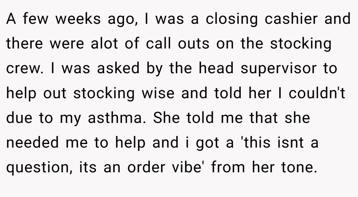 A few weeks ago, I was a closing cashier and there were alot of call outs on the stocking crew. I was asked by the head supervisor to help out stocking wise and told her I couldn't due to my asthma. She told me that she needed me to help and i got a 'this isnt a question, its an order vibe' from her tone.