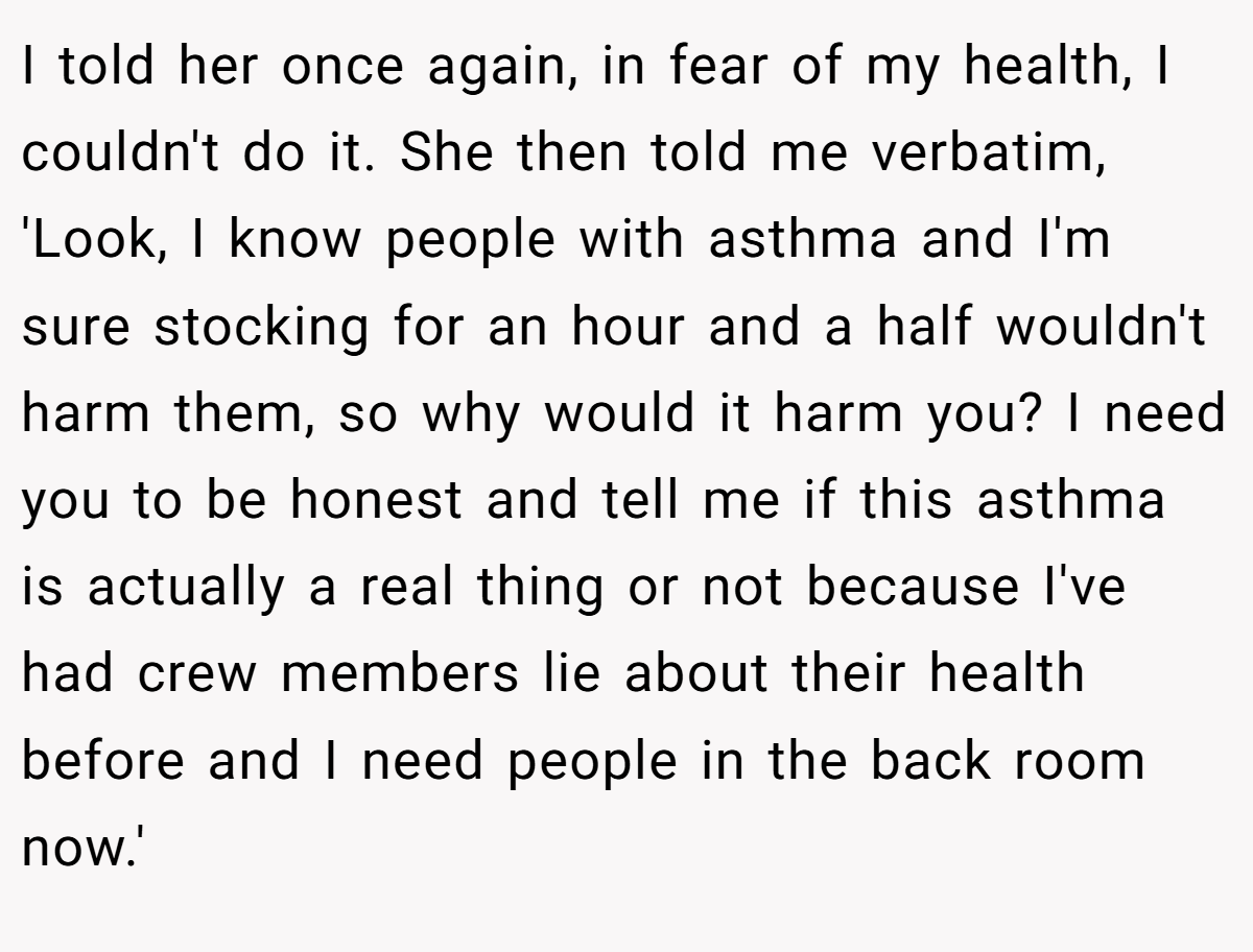 I told her once again, in fear of my health, I couldn't do it. She then told me verbatim, 'Look, I know people with asthma and I'm sure stocking for an hour and a half wouldn't harm them, so why would it harm you? I need you to be honest and tell me if this asthma is actually a real thing or not because I've had crew members lie about their health before and I need people in the back room now.'