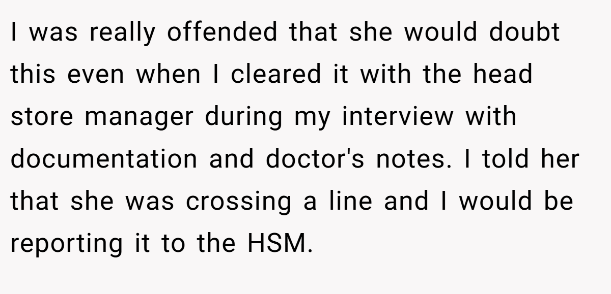 I was really offended that she would doubt this even when I cleared it with the head store manager during my interview with documentation and doctor's notes. I told her that she was crossing a line and I would be reporting it to the HSM.