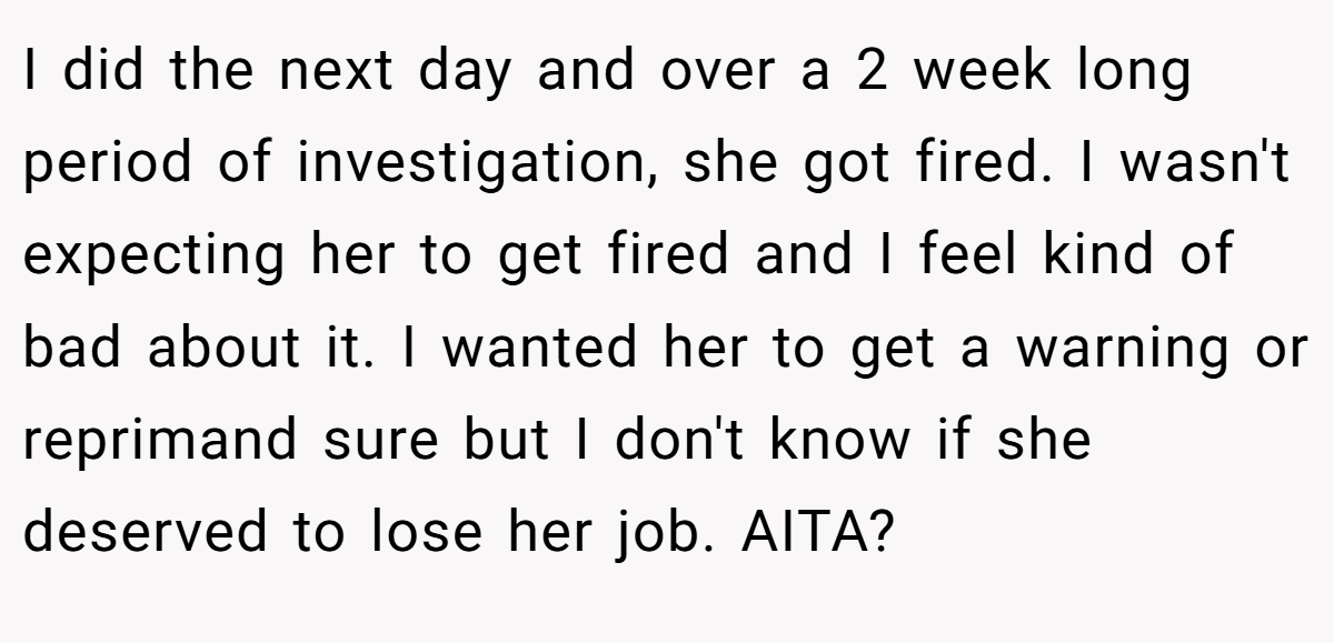 I did the next day and over a 2 week long period of investigation, she got fired. I wasn't expecting her to get fired and I feel kind of bad about it. I wanted her to get a warning or reprimand sure but I don't know if she deserved to lose her job. AITA?