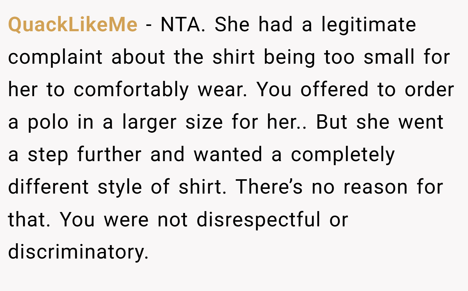 QuackLikeMe − NTA. She had a legitimate complaint about the shirt being too small for her to comfortably wear. You offered to order a polo in a larger size for her.. But she went a step further and wanted a completely different style of shirt. There’s no reason for that. You were not disrespectful or discriminatory.