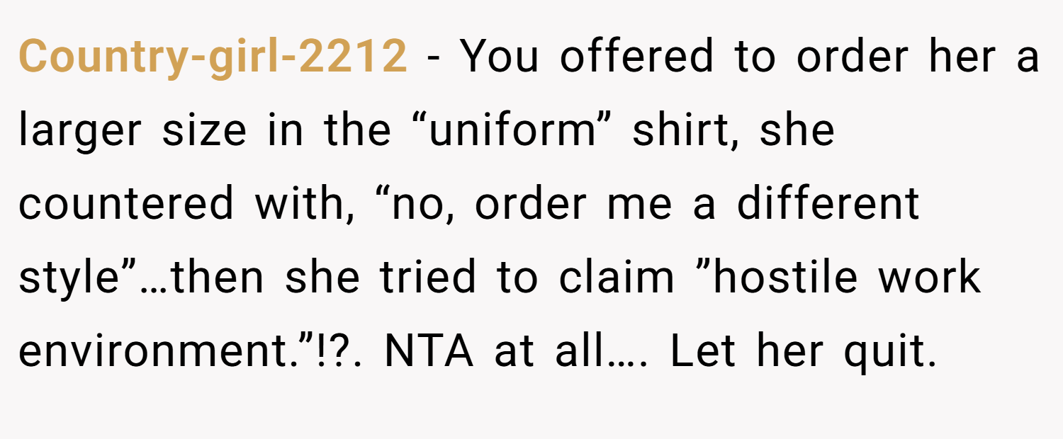 Country-girl-2212 − You offered to order her a larger size in the “uniform” shirt, she countered with, “no, order me a different style”…then she tried to claim ”hostile work environment.”!?. NTA at all…. Let her quit.