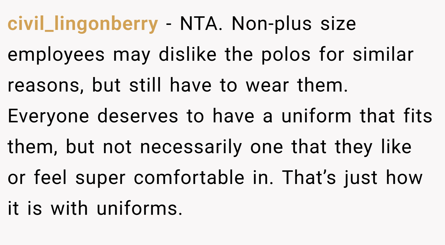 civil_lingonberry − NTA. Non-plus size employees may dislike the polos for similar reasons, but still have to wear them. Everyone deserves to have a uniform that fits them, but not necessarily one that they like or feel super comfortable in. That’s just how it is with uniforms.