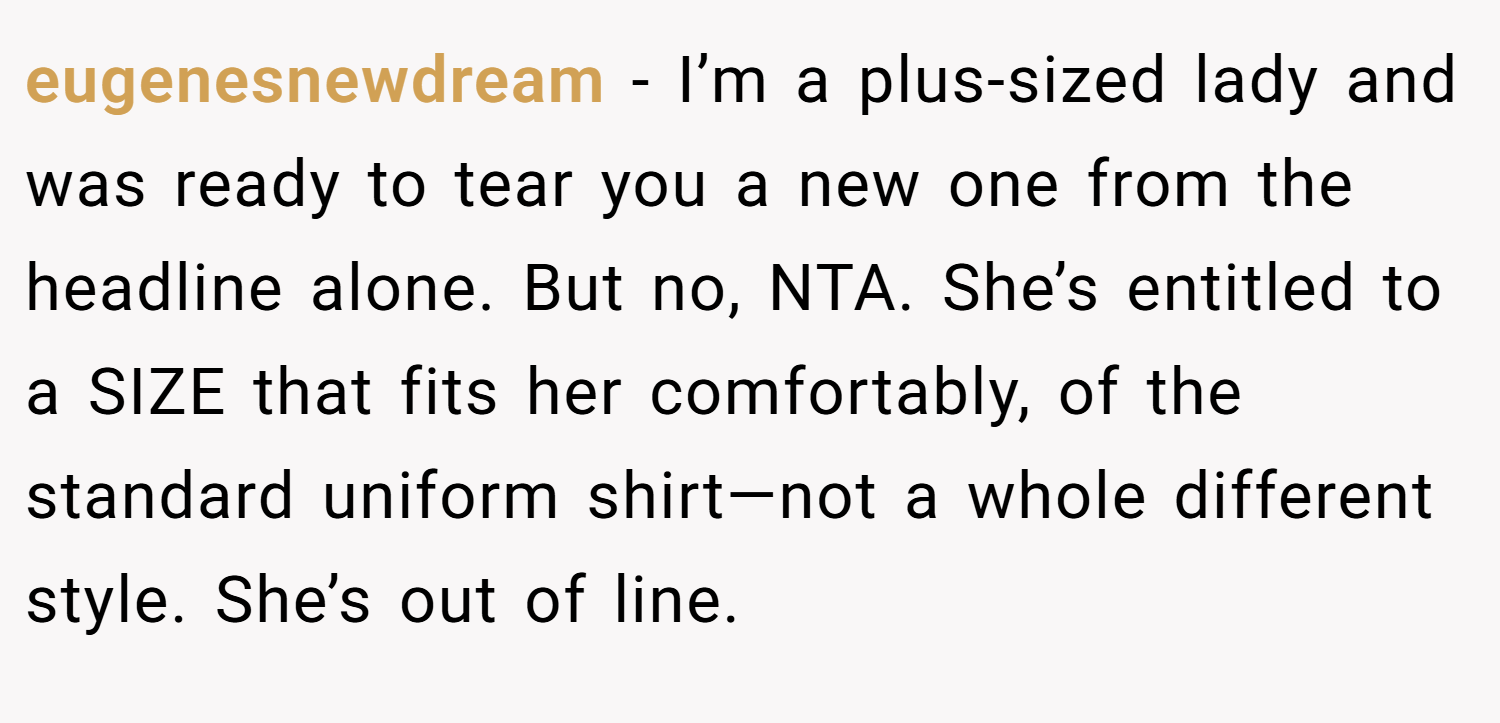 eugenesnewdream − I’m a plus-sized lady and was ready to tear you a new one from the headline alone. But no, NTA. She’s entitled to a SIZE that fits her comfortably, of the standard uniform shirt—not a whole different style. She’s out of line.