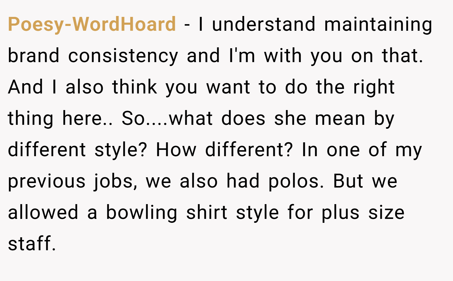 Poesy-WordHoard − I understand maintaining brand consistency and I'm with you on that. And I also think you want to do the right thing here.. So....what does she mean by different style? How different? In one of my previous jobs, we also had polos. But we allowed a bowling shirt style for plus size staff.