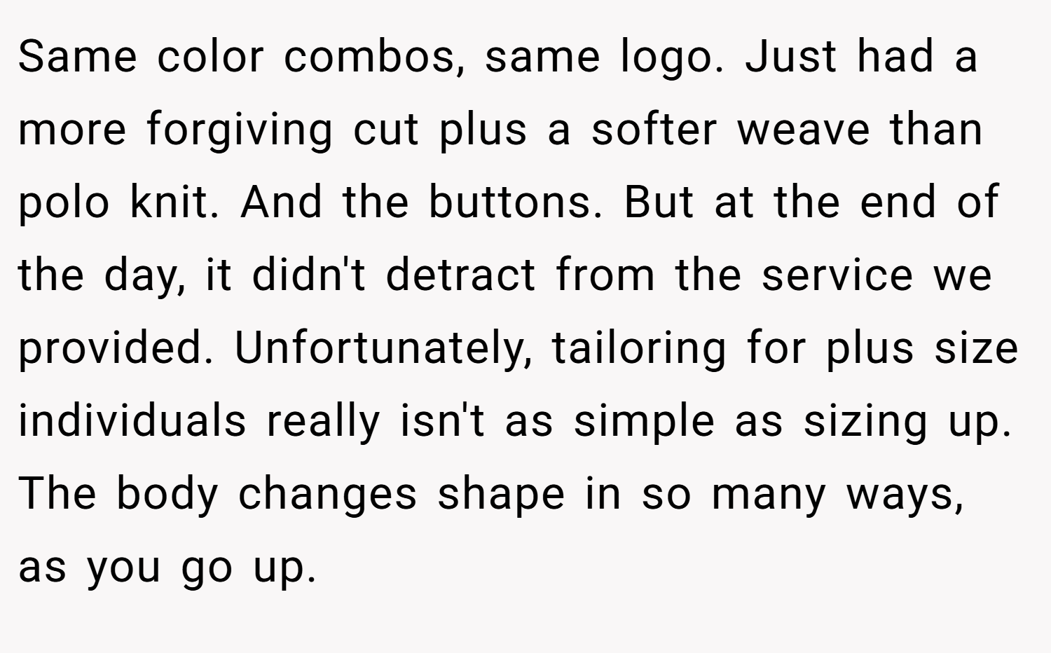 Same color combos, same logo. Just had a more forgiving cut plus a softer weave than polo knit. And the buttons. But at the end of the day, it didn't detract from the service we provided. Unfortunately, tailoring for plus size individuals really isn't as simple as sizing up. The body changes shape in so many ways, as you go up.