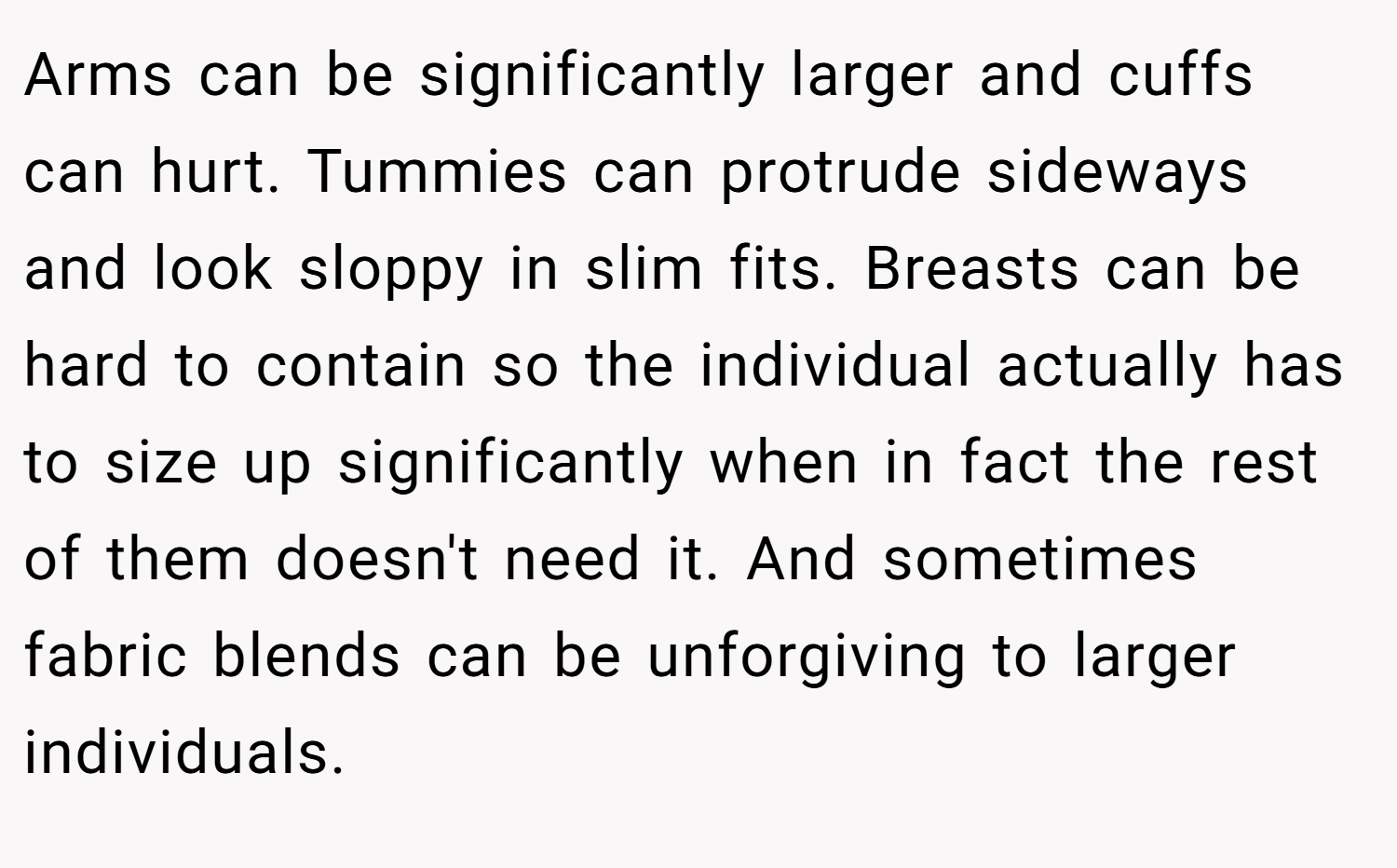 Arms can be significantly larger and cuffs can hurt. Tummies can protrude sideways and look sloppy in slim fits. Breasts can be hard to contain so the individual actually has to size up significantly when in fact the rest of them doesn't need it. And sometimes fabric blends can be unforgiving to larger individuals.