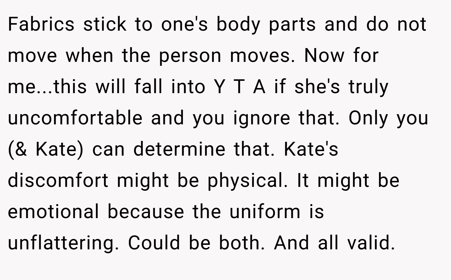 Fabrics stick to one's body parts and do not move when the person moves. Now for me...this will fall into Y T A if she's truly uncomfortable and you ignore that. Only you (& Kate) can determine that. Kate's discomfort might be physical. It might be emotional because the uniform is unflattering. Could be both. And all valid.