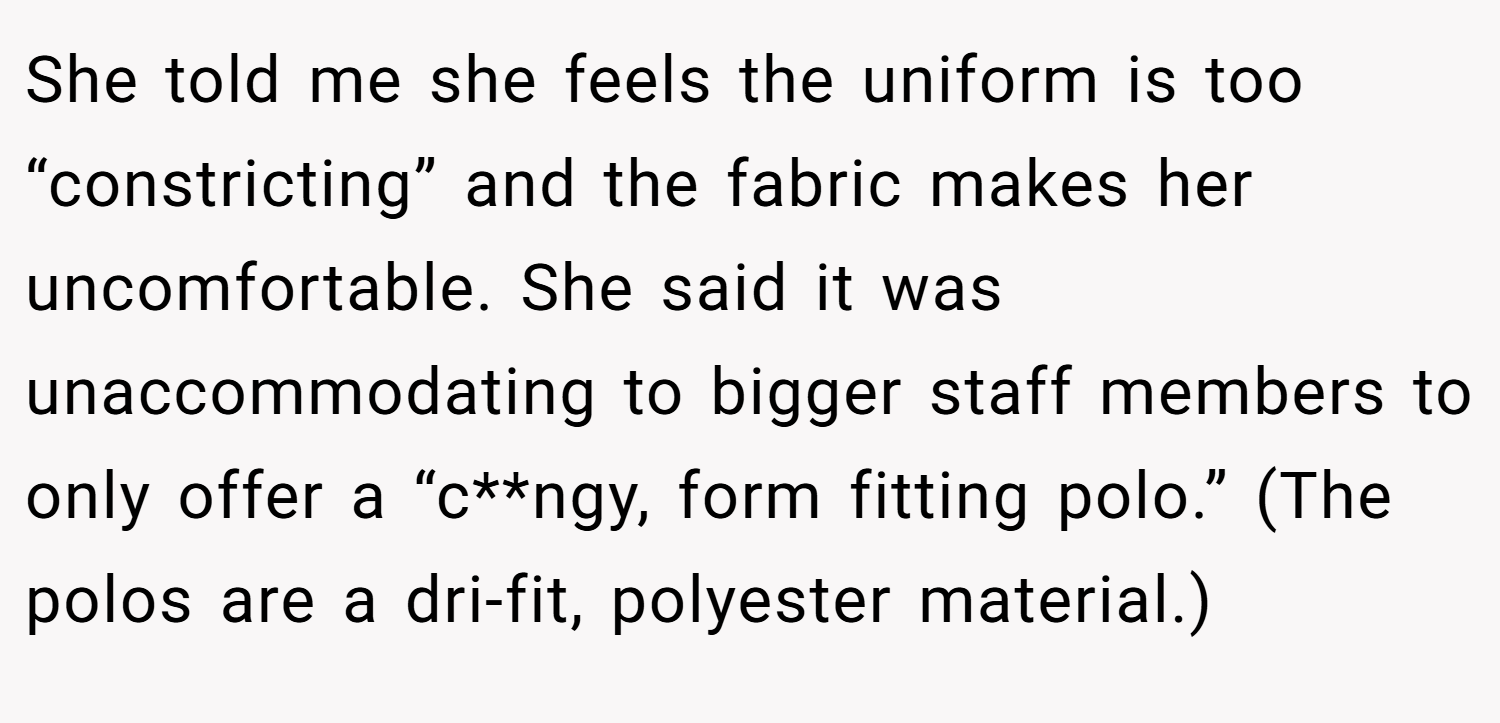 She told me she feels the uniform is too “constricting” and the fabric makes her uncomfortable. She said it was unaccommodating to bigger staff members to only offer a “c**ngy, form fitting polo.” (The polos are a dri-fit, polyester material.)