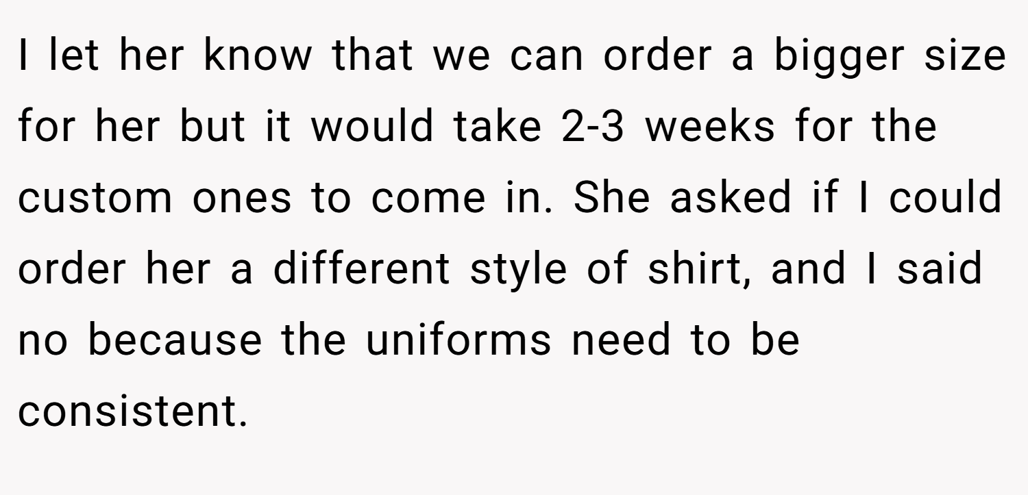 I let her know that we can order a bigger size for her but it would take 2-3 weeks for the custom ones to come in. She asked if I could order her a different style of shirt, and I said no because the uniforms need to be consistent.