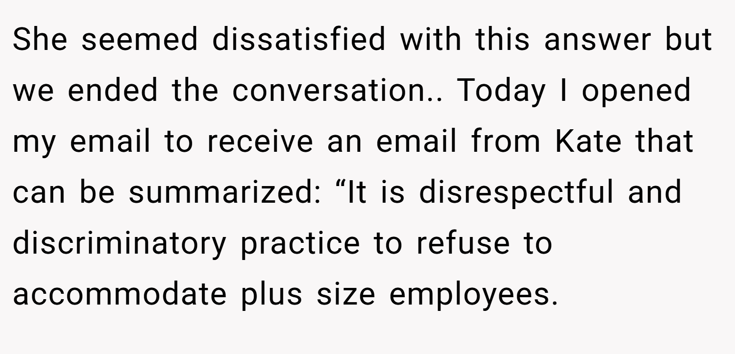 She seemed dissatisfied with this answer but we ended the conversation.. Today I opened my email to receive an email from Kate that can be summarized: “It is disrespectful and discriminatory practice to refuse to accommodate plus size employees.