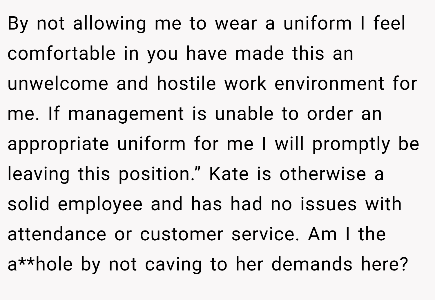By not allowing me to wear a uniform I feel comfortable in you have made this an unwelcome and hostile work environment for me. If management is unable to order an appropriate uniform for me I will promptly be leaving this position.” Kate is otherwise a solid employee and has had no issues with attendance or customer service. Am I the a**hole by not caving to her demands here?