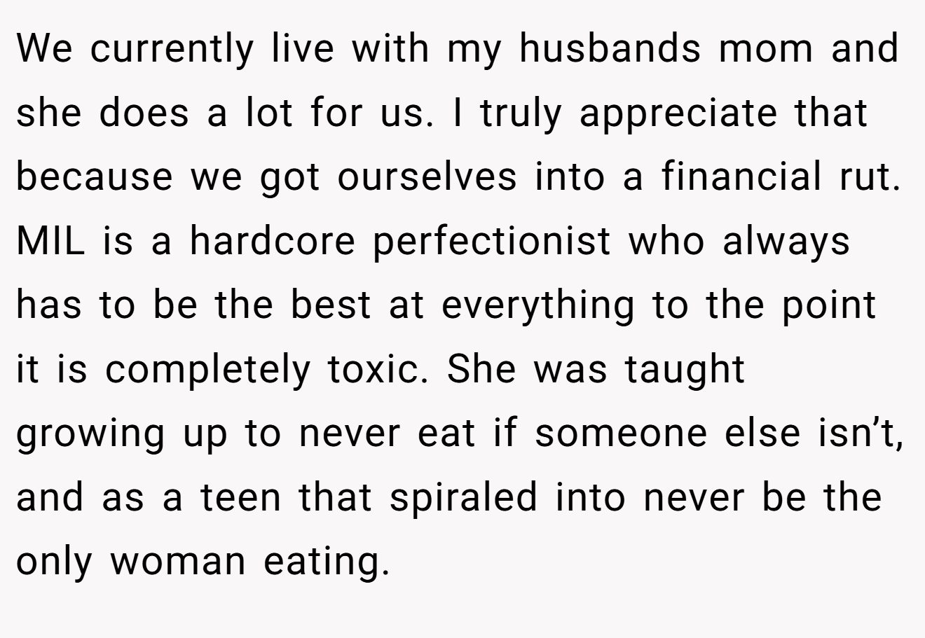 We currently live with my husbands mom and she does a lot for us. I truly appreciate that because we got ourselves into a financial rut. MIL is a hardcore perfectionist who always has to be the best at everything to the point it is completely toxic. She was taught growing up to never eat if someone else isn’t, and as a teen that spiraled into never be the only woman eating.