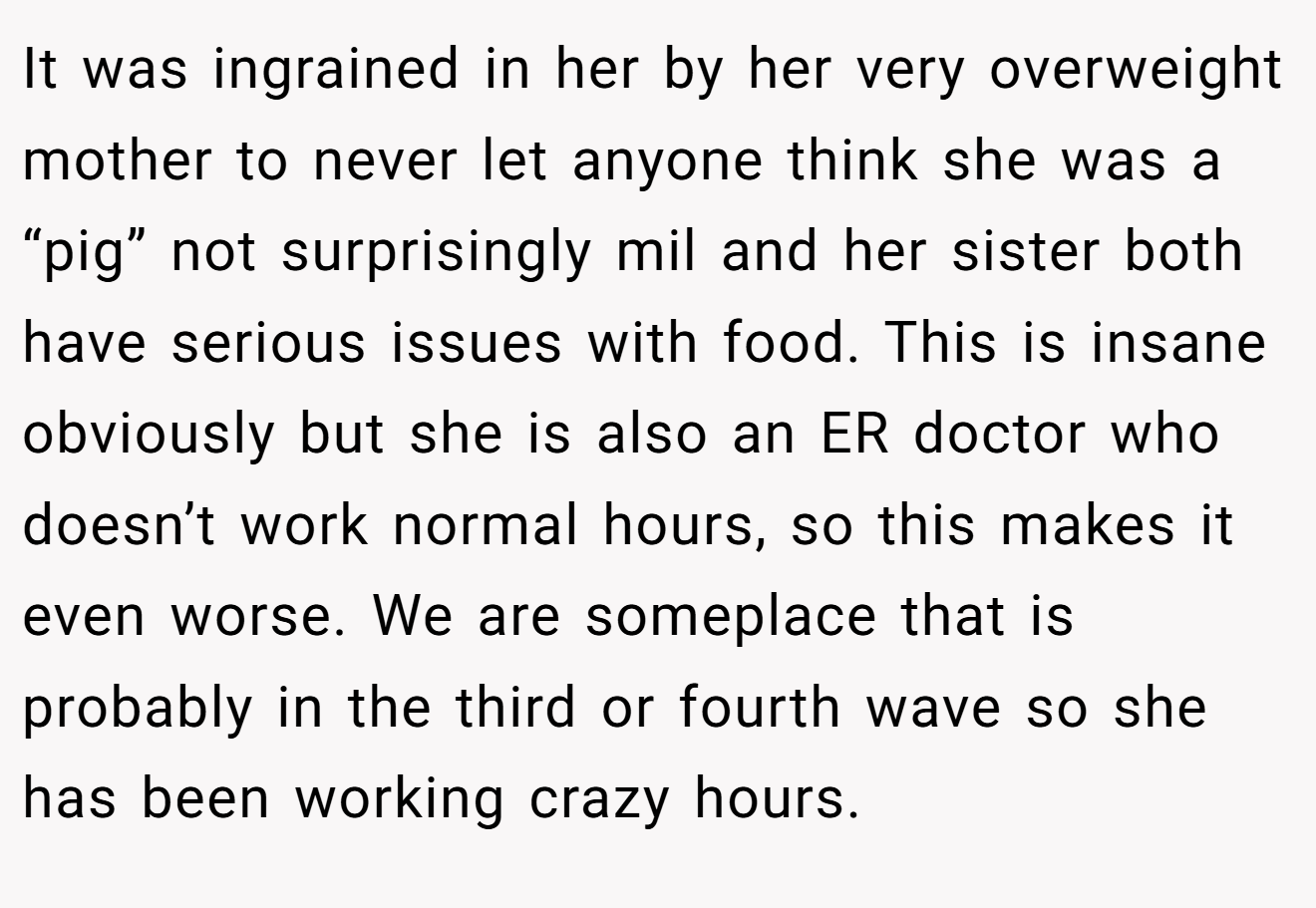 It was ingrained in her by her very overweight mother to never let anyone think she was a “pig” not surprisingly mil and her sister both have serious issues with food. This is insane obviously but she is also an ER doctor who doesn’t work normal hours, so this makes it even worse. We are someplace that is probably in the third or fourth wave so she has been working crazy hours.