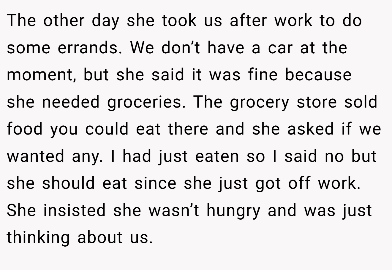 The other day she took us after work to do some errands. We don’t have a car at the moment, but she said it was fine because she needed groceries. The grocery store sold food you could eat there and she asked if we wanted any. I had just eaten so I said no but she should eat since she just got off work. She insisted she wasn’t hungry and was just thinking about us.