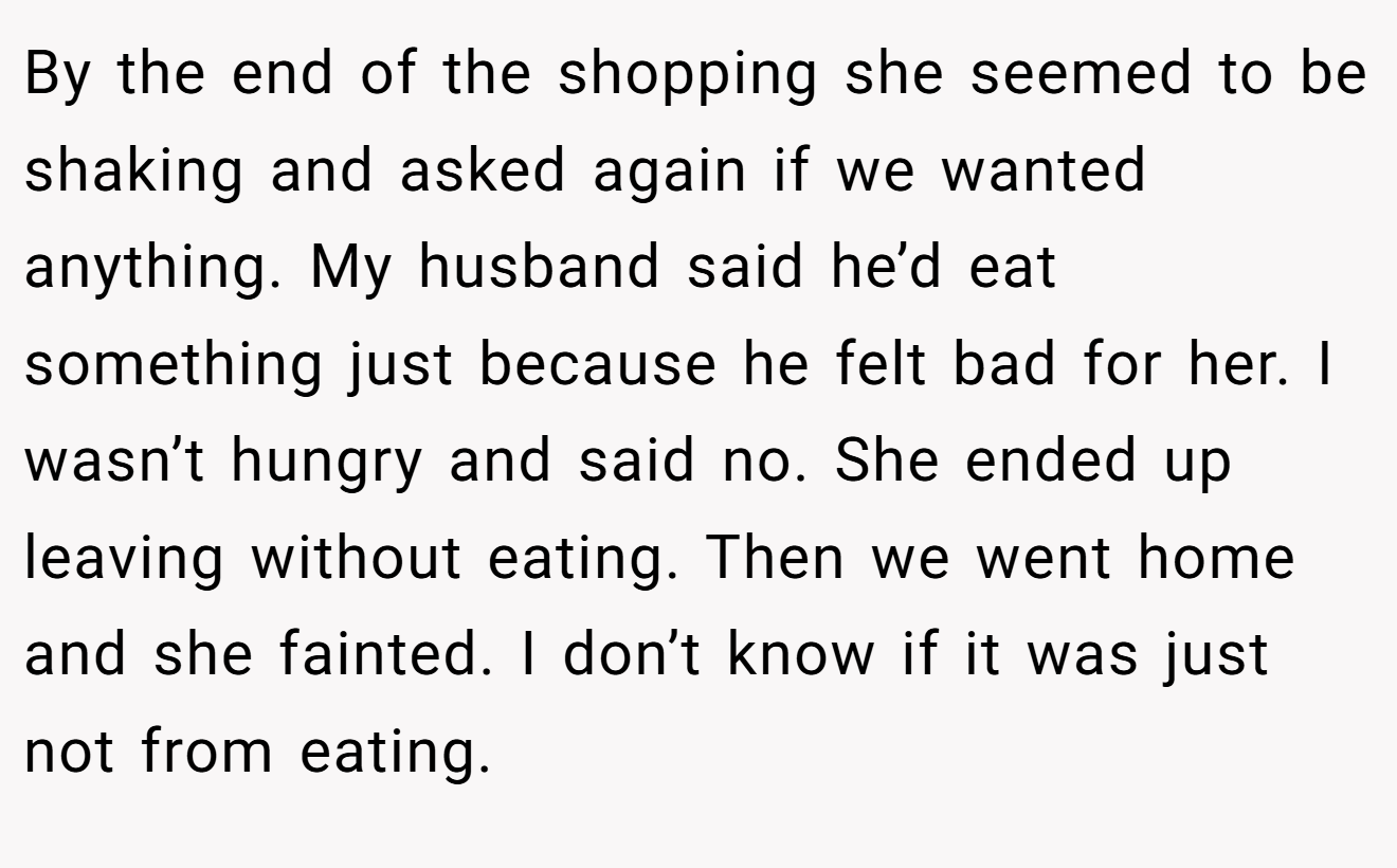By the end of the shopping she seemed to be shaking and asked again if we wanted anything. My husband said he’d eat something just because he felt bad for her. I wasn’t hungry and said no. She ended up leaving without eating. Then we went home and she fainted. I don’t know if it was just not from eating.