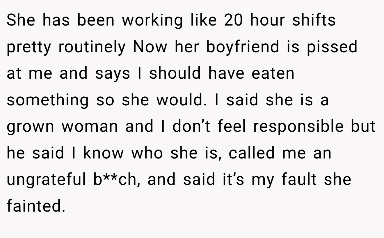 She has been working like 20 hour shifts pretty routinely Now her boyfriend is pissed at me and says I should have eaten something so she would. I said she is a grown woman and I don’t feel responsible but he said I know who she is, called me an ungrateful b**ch, and said it’s my fault she fainted.