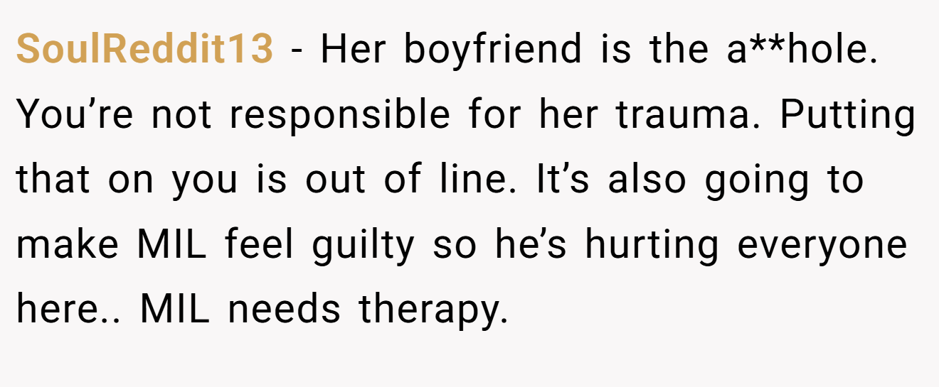 SoulReddit13 - Her boyfriend is the a**hole. You’re not responsible for her trauma. Putting that on you is out of line. It’s also going to make MIL feel guilty so he’s hurting everyone here.. MIL needs therapy.